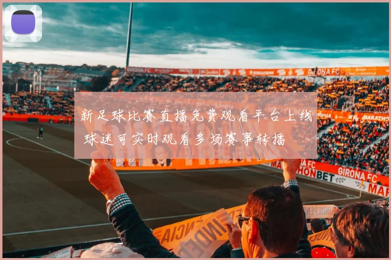 新足球比赛直播免费观看平台上线 球迷可实时观看多场赛事转播