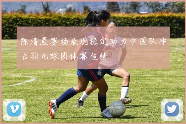 陈清晨赛场表现稳定助力中国队冲击羽毛球团体赛佳绩