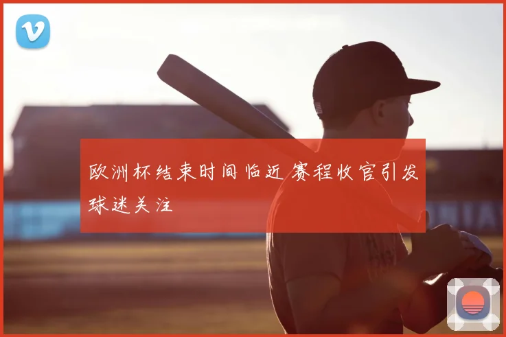 欧洲杯结束时间临近 赛程收官引发球迷关注