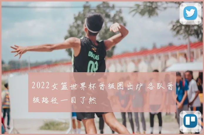 2022女篮世界杯晋级图出炉 各队晋级路径一目了然