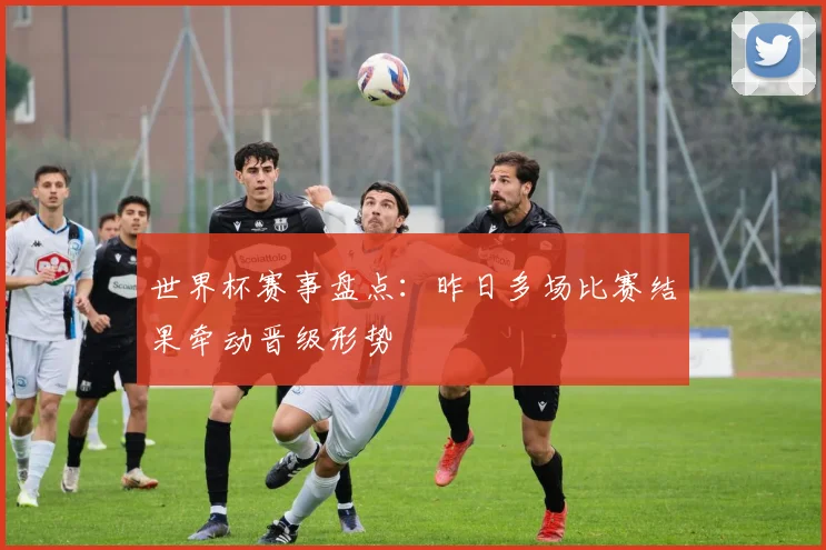 世界杯赛事盘点：昨日多场比赛结果牵动晋级形势