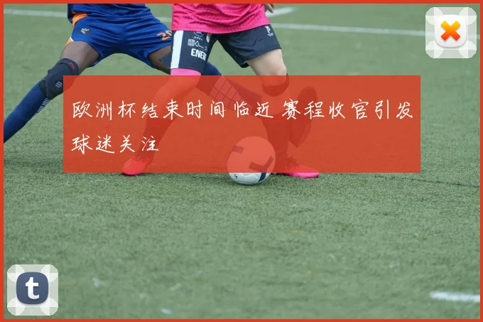 欧洲杯结束时间临近 赛程收官引发球迷关注