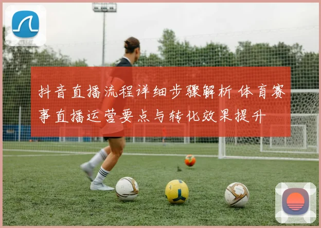 抖音直播流程详细步骤解析 体育赛事直播运营要点与转化效果提升
