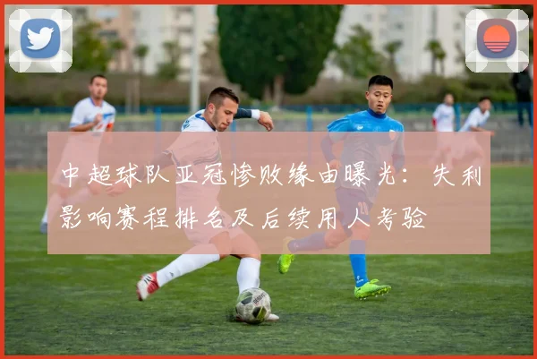 中超球队亚冠惨败缘由曝光：失利影响赛程排名及后续用人考验