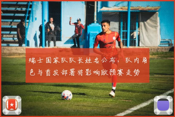 瑞士国家队队长姓名公布，队内角色与首发部署将影响欧预赛走势
