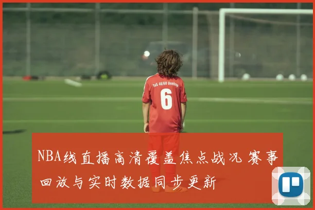 NBA线直播高清覆盖焦点战况 赛事回放与实时数据同步更新