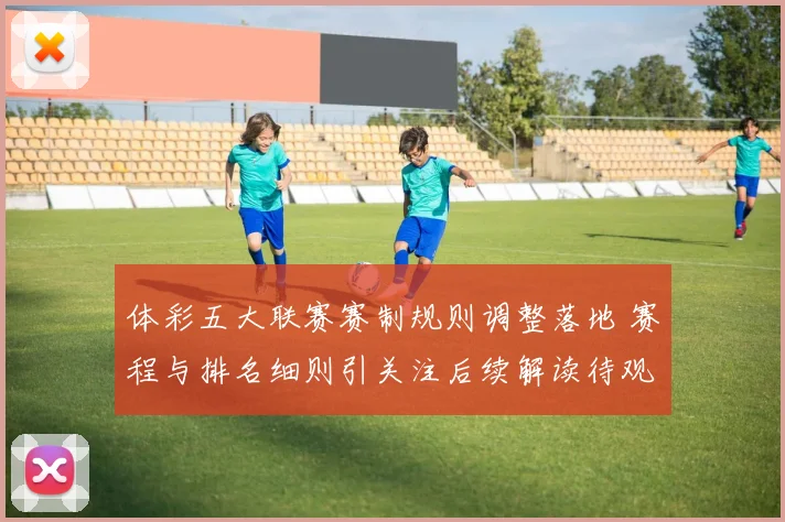 体彩五大联赛赛制规则调整落地 赛程与排名细则引关注后续解读待观察