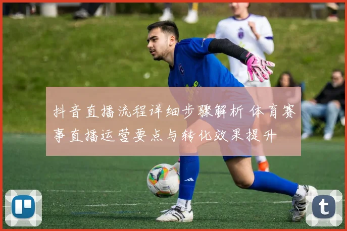 抖音直播流程详细步骤解析 体育赛事直播运营要点与转化效果提升