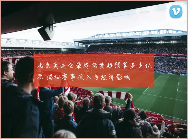 北京奥运会最终花费超预算多少亿元 揭秘赛事投入与经济影响