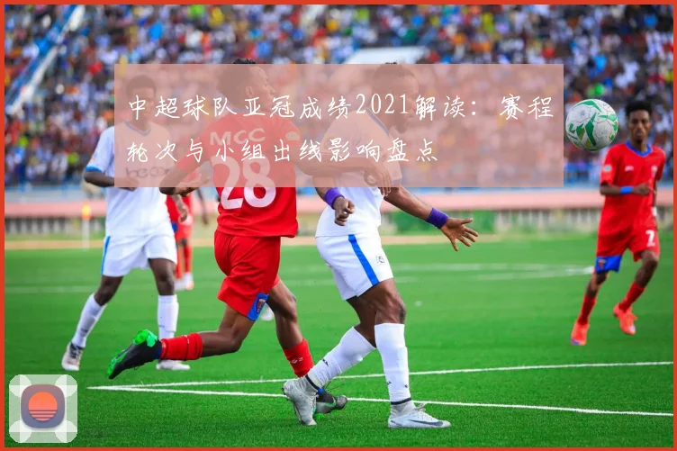 中超球队亚冠成绩2021解读：赛程轮次与小组出线影响盘点