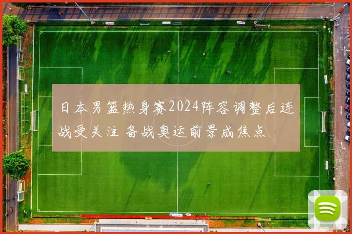 日本男篮热身赛2024阵容调整后连战受关注 备战奥运前景成焦点