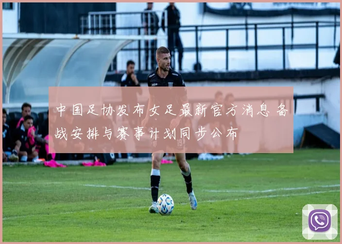 中国足协发布女足最新官方消息 备战安排与赛事计划同步公布