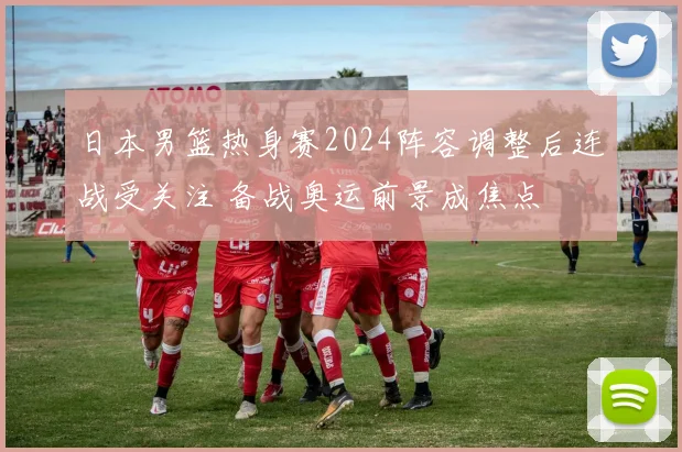 日本男篮热身赛2024阵容调整后连战受关注 备战奥运前景成焦点